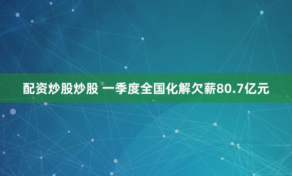 配资炒股炒股 一季度全国化解欠薪80.7亿元