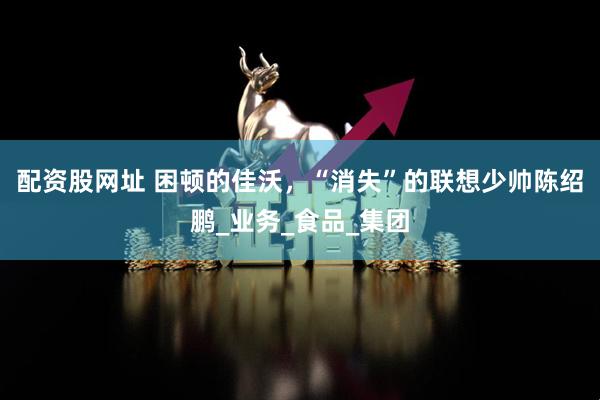 配资股网址 困顿的佳沃，“消失”的联想少帅陈绍鹏_业务_食品_集团