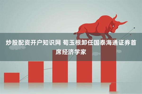 炒股配资开户知识网 荀玉根卸任国泰海通证券首席经济学家