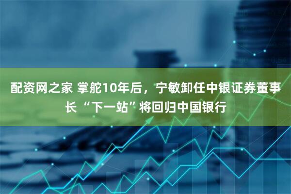 配资网之家 掌舵10年后，宁敏卸任中银证券董事长 “下一站”将回归中国银行