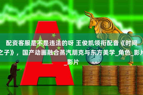 配资客服是不是违法的呀 王俊凯领衔配音《时间之子》，国产动画融合蒸汽朋克与东方美学_角色_影片