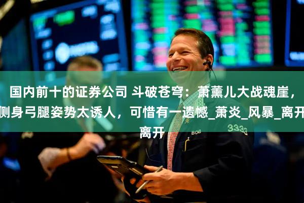 国内前十的证券公司 斗破苍穹：萧薰儿大战魂崖，侧身弓腿姿势太诱人，可惜有一遗憾_萧炎_风暴_离开