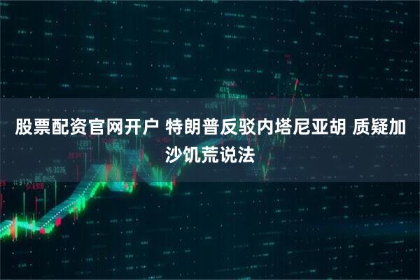 股票配资官网开户 特朗普反驳内塔尼亚胡 质疑加沙饥荒说法