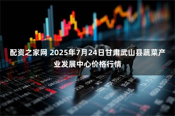 配资之家网 2025年7月24日甘肃武山县蔬菜产业发展中心价格行情