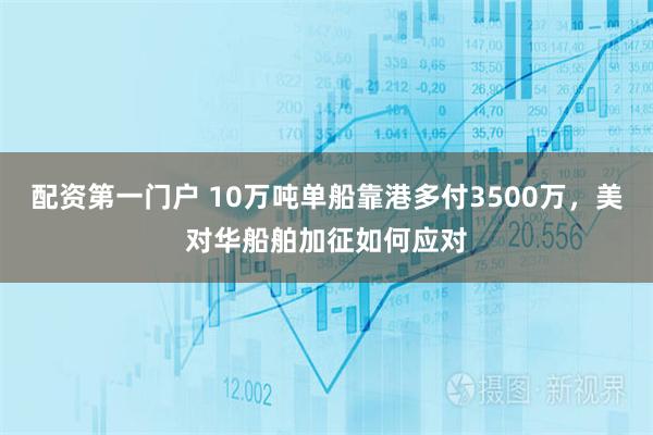 配资第一门户 10万吨单船靠港多付3500万，美对华船舶加征如何应对