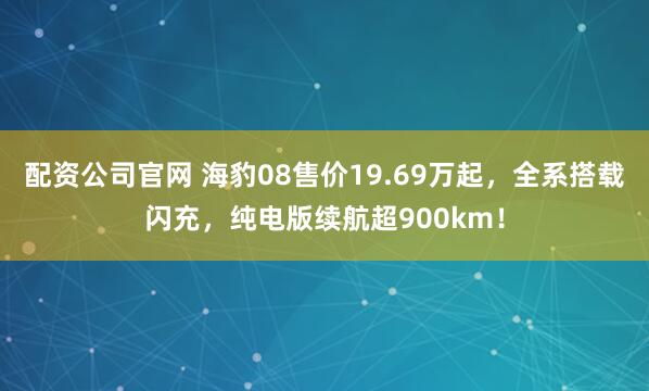 配资公司官网 海豹08售价19.69万起，全系搭载闪充，纯电版续航超900km！
