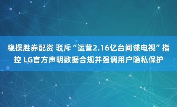 稳操胜券配资 驳斥“运营2.16亿台间谍电视”指控 LG官方声明数据合规并强调用户隐私保护