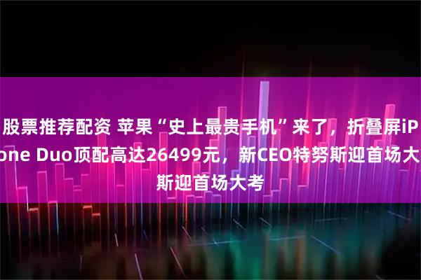 股票推荐配资 苹果“史上最贵手机”来了，折叠屏iPhone Duo顶配高达26499元，新CEO特努斯迎首场大考